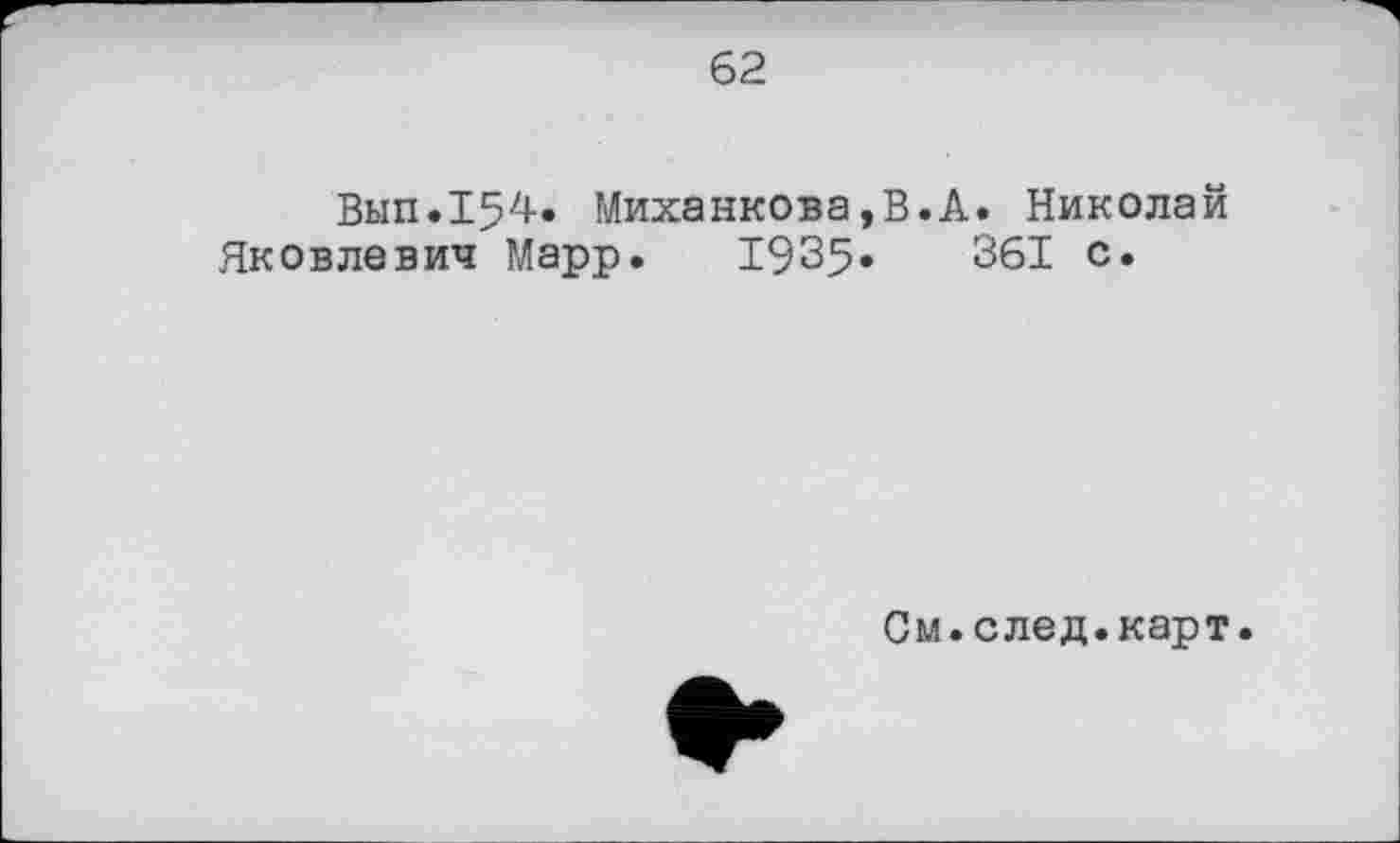 ﻿62
Вып.154. Миханкова,В.А. Николай Яковлевич Марр. 1935»	361 с.
См.след.карт.